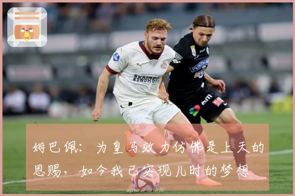 姆巴佩：为皇马效力仿佛是上天的恩赐，如今我已实现儿时的梦想