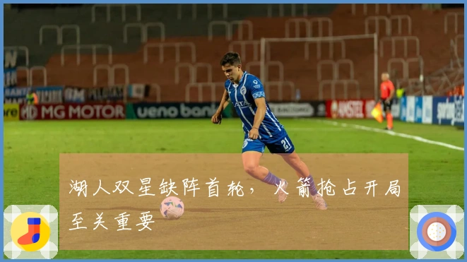 湖人双星缺阵首轮，火箭抢占开局至关重要
