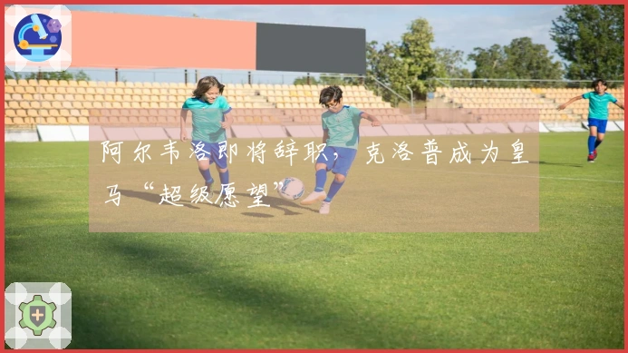 阿尔韦洛即将辞职，克洛普成为皇马“超级愿望”