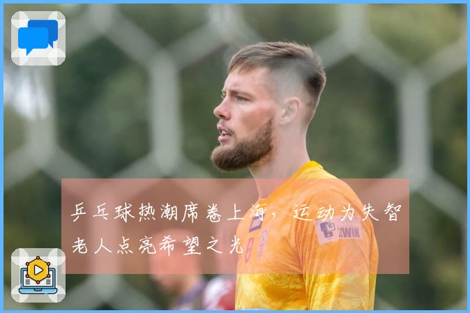 乒乓球热潮席卷上海，运动为失智老人点亮希望之光