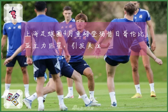 上海足球圈4月重磅登场昔日哥伦比亚主力巨星，引发关注