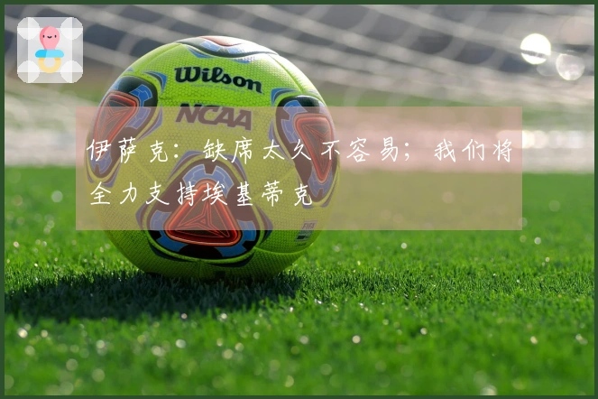 伊萨克：缺席太久不容易；我们将全力支持埃基蒂克