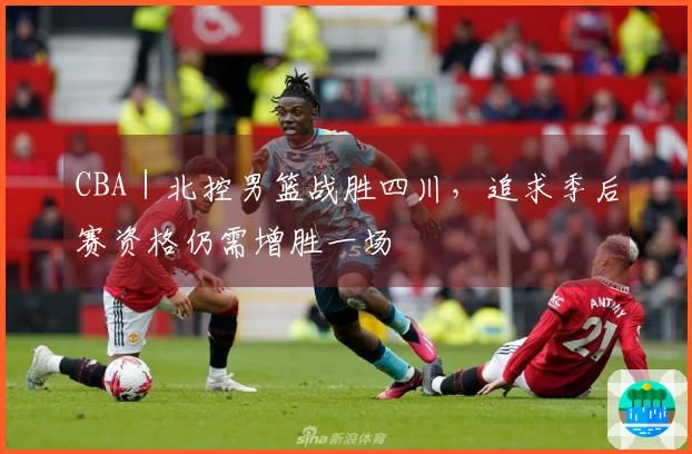 CBA｜北控男篮战胜四川，追求季后赛资格仍需增胜一场