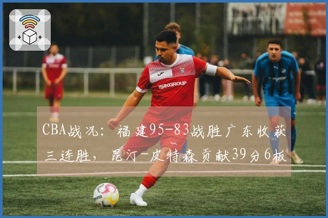 CBA战况：福建95-83战胜广东收获三连胜，昆汀-皮特森贡献39分6板7助