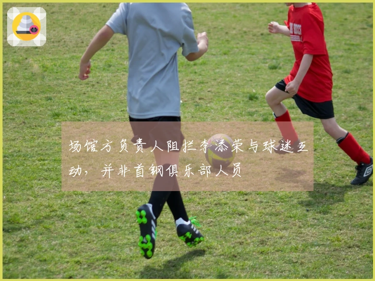 场馆方负责人阻拦李添荣与球迷互动，并非首钢俱乐部人员