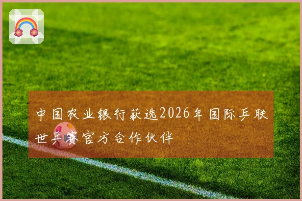 中国农业银行获选2026年国际乒联世乒赛官方合作伙伴