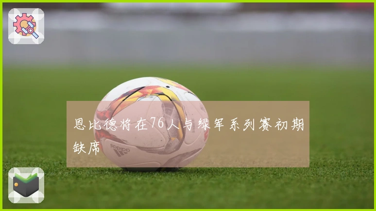 恩比德将在76人与绿军系列赛初期缺席