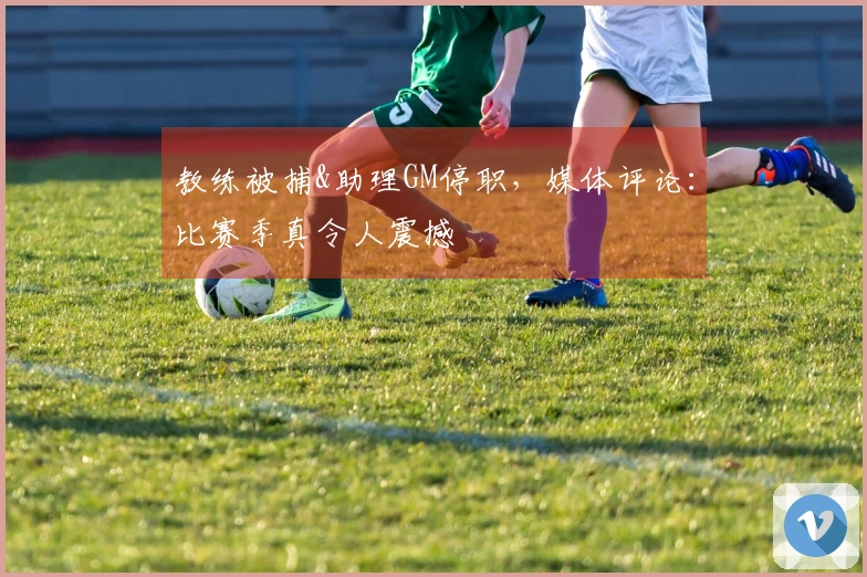 教练被捕&助理GM停职，媒体评论：比赛季真令人震撼