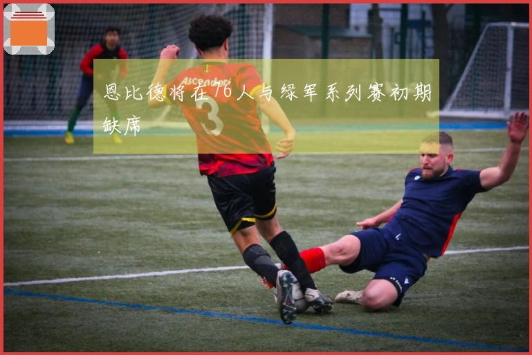 恩比德将在76人与绿军系列赛初期缺席