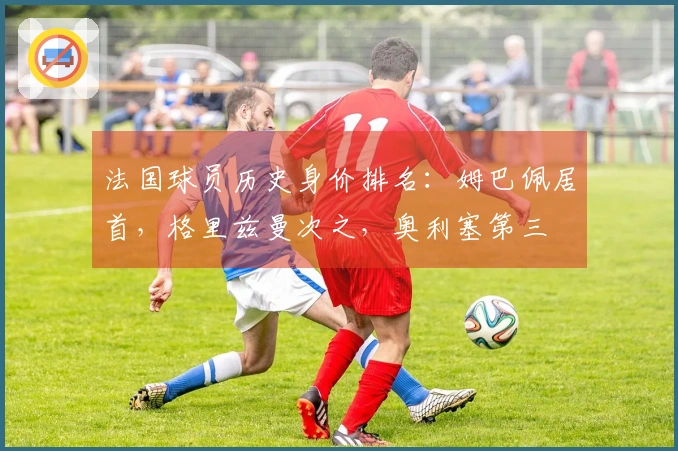 法国球员历史身价排名：姆巴佩居首，格里兹曼次之，奥利塞第三