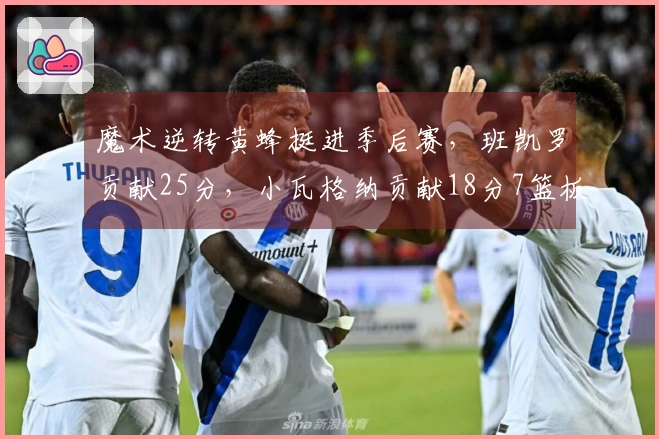 魔术逆转黄蜂挺进季后赛，班凯罗贡献25分，小瓦格纳贡献18分7篮板6助攻，鲍尔砍下23分