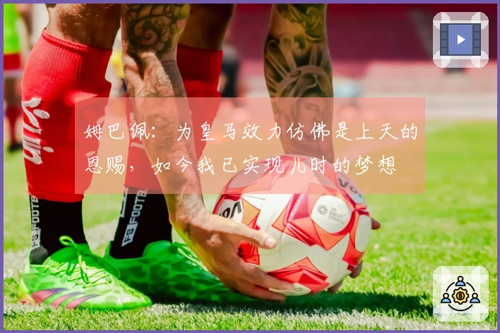 姆巴佩：为皇马效力仿佛是上天的恩赐，如今我已实现儿时的梦想