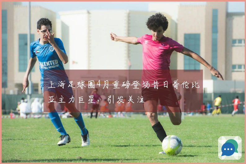 上海足球圈4月重磅登场昔日哥伦比亚主力巨星，引发关注