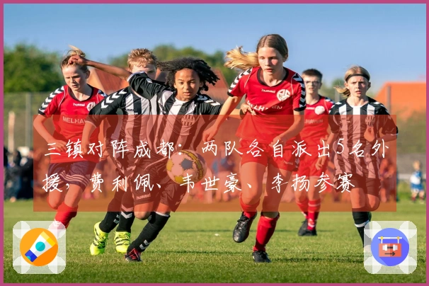 三镇对阵成都：两队各自派出5名外援，费利佩、韦世豪、李扬参赛