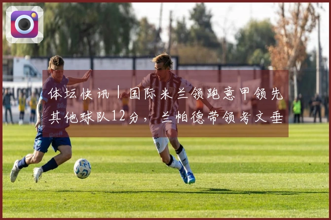 体坛快讯｜国际米兰领跑意甲领先其他球队12分，兰帕德带领考文垂重返英超