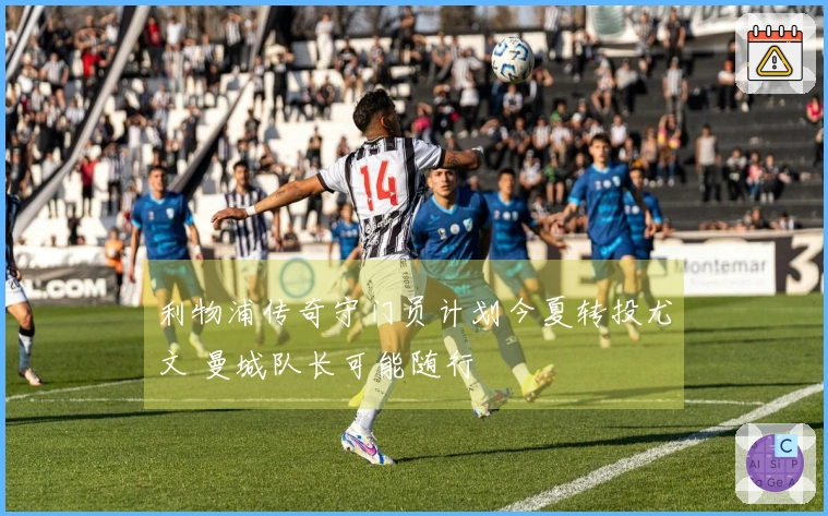 利物浦传奇守门员计划今夏转投尤文 曼城队长可能随行