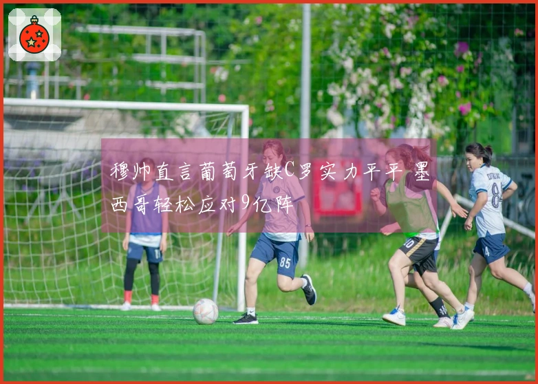 穆帅直言葡萄牙缺C罗实力平平 墨西哥轻松应对9亿阵