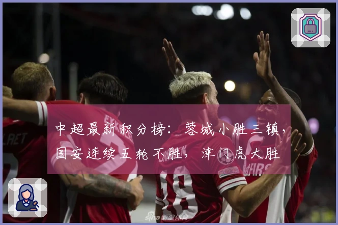中超最新积分榜：蓉城小胜三镇，国安连续五轮不胜，津门虎大胜