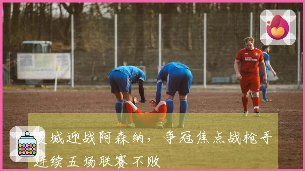 曼城迎战阿森纳，争冠焦点战枪手连续五场联赛不败